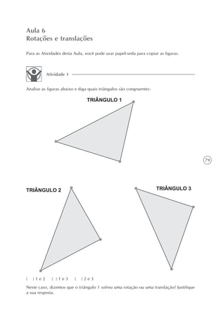Aula 6
Rotações e translações

Para as Atividades desta Aula, você pode usar papel-seda para copiar as figuras.



           Atividade 1


Analise as figuras abaixo e diga quais triângulos são congruentes:




                                                                                         79




(   )1e2     ( )1e3      (   )2e3
Neste caso, dizemos que o triângulo 1 sofreu uma rotação ou uma translação? Justifique
a sua resposta.
 