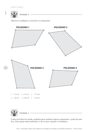 Rotações e translações
Aula 6




                        Atividade 2


         Observe os polígonos e encontre os congruentes.




80




         (   )1e2           ( )1e3           (    )1e4
         (   )2e3           ( )2e4           (    )3e4




                        Atividade 3


         Como você deve ter notado, podemos gerar inúmeras figuras congruentes, a partir de uma
         fixa. Uma opção muito utilizada é a de se fazer rotações e translações.


                  AAA 5 - Diversidade cultural e meio ambiente: de estratégias de contagem às propriedades geométricas – versão do aluno
 