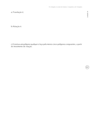 Os triângulos na vida dos homens: Congruência de Triângulos




                                                                                                            Unidade 20
a) Translação é:




b) Rotação é:




c) Construa um polígono qualquer e faça pelo menos cinco polígonos congruentes, a partir
do movimento de rotação.




                                                                                                            81
 