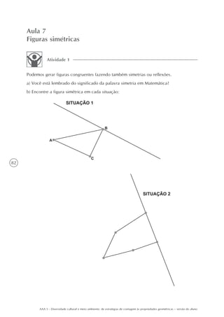 Aula 7
     Figuras simétricas

                Atividade 1


     Podemos gerar figuras congruentes fazendo também simetrias ou reflexões.
     a) Você está lembrado do significado da palavra simetria em Matemática?
     b) Encontre a figura simétrica em cada situação:




82




           AAA 5 - Diversidade cultural e meio ambiente: de estratégias de contagem às propriedades geométricas – versão do aluno
 