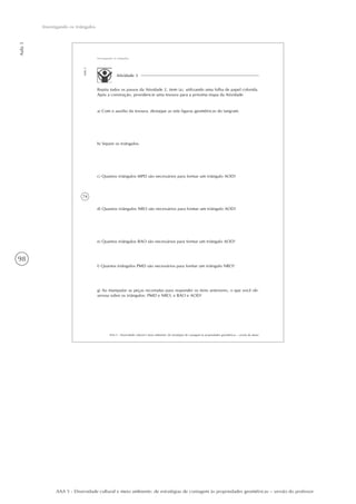 98
Aula3
Investigando os triângulos
AAA 5 - Diversidade cultural e meio ambiente: de estratégias de contagem às propriedades geométricas – versão do professor
74
AAA 5 - Diversidade cultural e meio ambiente: de estratégias de contagem às propriedades geométricas – versão do aluno
Aula3
Investigando os triângulos
Atividade 3
Repita todos os passos da Atividade 2, item (a), utilizando uma folha de papel colorida.
Após a construção, providencie uma tesoura para a próxima etapa da Atividade.
a) Com o auxílio da tesoura, destaque as sete figuras geométricas do tangram.
b) Separe os triângulos.
c) Quantos triângulos MPD são necessários para formar um triângulo AOD?
d) Quantos triângulos NRO são necessários para formar um triângulo AOD?
e) Quantos triângulos BAO são necessários para formar um triângulo AOD?
f) Quantos triângulos PMD são necessários para formar um triângulo NRO?
g) Ao manipular as peças recortadas para responder os itens anteriores, o que você ob-
servou sobre os triângulos: PMD e NRO; e BAO e AOD?
 