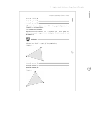 103
Os triângulos na vida dos homens: Congruência de Triângulos
Unidade20
79
Os triângulos na vida dos homens: Congruência de Triângulos
Unidade20
Medida do segmento AB:
Medida do segmento AC:
Medida do segmento BC:
b) Recorte os triângulos 1 e 2 e observe se é válida a sobreposição (você pode recortar os
triângulos 1 e 2 da folha em anexo).
c) Os triângulos são congruentes?
d) Você percebeu que conhecer os lados e o fato destes terem a mesma medida foi o
suficiente para garantir a congruência entre os triângulos. Como é conhecido este caso
de congruência?
Atividade 2
a) Meça os lados AB e BC e o ângulo ABC dos triângulos 3 e 4.
Triângulo 3 x 3
Medida do segmento AB:
Medida do segmento BC:
Medida do segmento ABC:
Triângulo 4
 