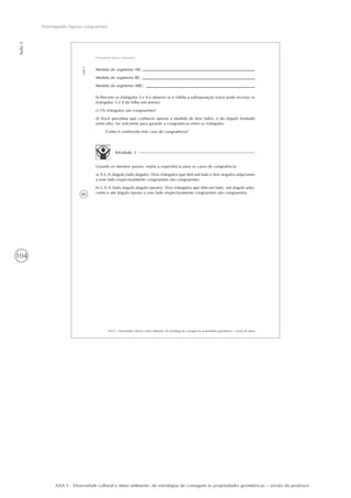 104
Aula5
Investigando figuras congruentes
AAA 5 - Diversidade cultural e meio ambiente: de estratégias de contagem às propriedades geométricas – versão do professor
80
AAA 5 - Diversidade cultural e meio ambiente: de estratégias de contagem às propriedades geométricas – versão do aluno
Aula5
Investigando figuras congruentes
Medida do segmento AB:
Medida do segmento BC:
Medida do segmento ABC:
b) Recorte os triângulos 3 e 4 e observe se é válida a sobreposição (você pode recortar os
triângulos 3 e 4 da folha em anexo).
c) Os triângulos são congruentes?
d) Você percebeu que conhecer apenas a medida de dois lados, e do ângulo formado
entre eles, foi suficiente para garantir a congruência entre os triângulos.
Como é conhecido este caso de congruência?
Atividade 3
Usando os mesmos passos, repita a experiência para os casos de congruência:
a) A.L.A (ângulo,lado,ângulo): Dois triângulos que têm um lado e dois ângulos adjacentes
a este lado respectivamente congruentes são congruentes.
b) L.A.A (lado,ângulo,ângulo oposto): Dois triângulos que têm um lado, um ângulo adja-
cente e um ângulo oposto a este lado respectivamente congruentes são congruentes.
 