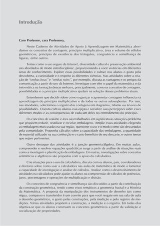 Caro Professor, cara Professora,
Neste Caderno de Atividades de Apoio à Aprendizagem em Matemática abor-
damos os conceitos de contagem, princípio multiplicativo, área e volume de sólidos
geométricos, princípio de existência dos triângulos, congruência e semelhança de
figuras, entre outros.
Temas como o uso seguro da Internet, diversidade cultural e preservação ambiental
são abordados de modo interdisciplinar, proporcionando a você vivências em diferentes
áreas de conhecimento. Explore essas possibilidades e cultive nos alunos o gosto pela
descoberta, a curiosidade e o respeito às diferentes ciências. Nas atividades sobre a cria-
ção de “senhas boas” e “senhas ruins”, por exemplo, discuta as vantagens e os perigos da
comunicação a partir do uso da Internet. Investigue com eles o papel da matemática e da
informática na formação dessas senhas e, principalmente, como os conceitos de contagem,
possibilidades e o principio multiplicativo ajudam na solução desses problemas atuais.
Entendemos que decidir sobre como organizar e apresentar contagens influencia na
aprendizagem do princípio multiplicativo e de todos os outros subseqüentes. Por isso,
nas atividades, solicitamos o registro das contagens em diagramas, tabelas ou árvores de
possibilidades. Discuta com os alunos essa opção e socialize suas percepções sobre esses
diferentes modos e as conseqüências de cada um deles no entendimento do princípio.
Os conceitos de volume e área são trabalhados em significativas situações-problema
que propõem reduzir, reutilizar e reciclar embalagens. Amplie essas atividades elegendo
as embalagens mais usadas na sua região, questione o uso e o modo como são descartadas
pela comunidade. Proponha cálculos sobre a capacidade das embalagens, a quantidade
de material utilizado na sua confecção e o custo benefício de seu descarte, e outros temas
que sejam pertinentes.
Outro destaque das atividades é a junção geometria/álgebra. Em muitas aulas,
compreender e resolver equações quadráticas surge a partir da análise de situações reais
como a montagem e planificação de embalagens. Em outras, investigações sobre conceitos
aritméticos e algébricos são propostas com o apoio da calculadora.
Crie situações para o uso da calculadora, discuta com os alunos, pais, coordenadores
e diretores sobre como usar a calculadora nas aulas de matemática de modo a fomentar
a capacidade de investigação e análise de cálculos. Analise como o desenvolvimento de
atividades na calculadora pode ajudar os alunos na compreensão de cálculos de potências,
juros, porcentagens e operações de multiplicação e divisão.
Os conceitos de congruência e semelhança são discutidos a partir da contribuição
da construção geométrica, tendo como eixos temáticos a geometria fractal e a História
da Matemática. A proposta da manipulação dos instrumentos de desenho tais como
régua, compasso e transferidor é um convite para que você resgate em sua sala de aula
o desenho geométrico, o gosto pelas construções, pela medição e pelo registro de me-
dições. Várias atividades propõem a construção, a medição e o registro. Em todas elas
objetiva-se que os alunos construam os conceitos geométricos a partir da validação e
socialização de propriedades.
Introdução
 