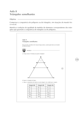109
Aula 8
Triângulos semelhantes
Objetivo
Comprovar a congruência de polígonos ou de triângulos, em situações do mundo físi-
co-social.
Identificar condições de igualdade de medidas de elementos correspondentes dos triân-
gulos que garantam a congruência de triângulos ou de polígonos.
85
Aula 8
Triângulos semelhantes
Atividade 1
a) A figura abaixo é formada por quantos triângulos?
Para esta Aula, providencie três cópias da figura abaixo, usando papel-seda ou recortando
da folha em anexo.
b) Separe os triângulos da figura.
c) Meça o comprimento dos lados em cada triângulo. Use a tabela para o registro.
Triângulo ABC Triângulo ADE Triângulo AFG
AB
AC
BC
BAC
ACB
ABC
AD
AE
DE
DAE
AED
ADE
AF
AG
FG
FAG
AGF
AFG
 