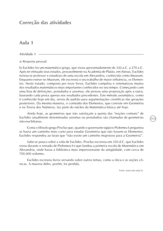 113
Aula 1
Correção das atividades
a) Resposta pessoal.
b) Euclides foi um matemático grego, que viveu aproximadamente de 330 a.C. a 270 a.C.
Após ter efetuado seus estudos, provavelmente na Academia de Platão, em Atenas, Euclides
tornou-se professor e estudioso de uma escola em Alexandria, conhecida como Museum.
Enquanto esteve no Museum, ele escreveu o seu trabalho de maior influência, os Elemen-
tos. Neste tratado, composto por treze livros, Euclides compilou e sistematizou muitos
dos resultados matemáticos mais importantes conhecidos no seu tempo. Começando com
uma lista de definições, postulados e axiomas, ele provou uma proposição após a outra,
baseando cada prova apenas nos resultados precedentes. Este método axiomático, como
é conhecido hoje em dia, serviu de padrão para argumentações científicas das gerações
posteriores. Da mesma maneira, o conteúdo dos Elementos, que consiste em Geometria
e na Teoria dos Números, faz parte do núcleo da Matemática básica até hoje.
Ainda hoje, as geometrias que não satisfaçam a quinta das “noções comuns” de
Euclides (atualmente denominadas axiomas ou postulados) são chamadas de geometrias
não-euclidianas.
Conta o filósofo grego Proclus que, quando o governante egípcio Ptolemeu I perguntou
se havia um caminho mais curto para estudar Geometria que não fossem os Elementos,
Euclides respondeu ao faraó que “não existe um caminho majestoso para a Geometria”.
Sabe-se pouco sobre a vida de Euclides. Proclus escreveu em 350 d.C. que Euclides
viveu durante o reinado de Ptolomeu I e que fundou a primeira escola de Matemática em
Alexandria, onde havia a biblioteca mais impressionante da antigüidade, com cerca de
700.000 volumes.
Euclides escreveu livros versando sobre outros temas, como a ótica e as seções cô-
nicas. A maioria deles, porém, foi perdida.
Fonte: www.mat.ufrgs.br.
Atividade 1
 