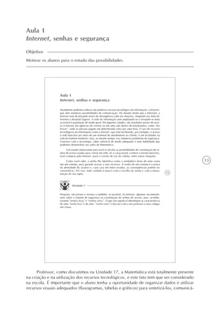 13
Aula 1
Internet, senhas e segurança
Objetivo
Motivar os alunos para o estudo das possibilidades.
15
Aula 1
Internet, senhas e segurança
Atualmente podemos utilizar um poderoso recurso tecnológico da informação: a Internet,
que abre inúmeras possibilidades de comunicação. Do mesmo modo que a televisão, a
Internet vem alcançando níveis de abrangência cada vez maiores, chegando aos mais di-
ferentes e distantes lugares. A rede de informação vem ampliando-se e tornando-se mais
acessível à população de modo geral. Em algumas cidades, são instalados postos de aces-
so à Internet em agências do correio ou em uma sala dentro de lanchonetes, como “lan
house”, onde as pessoas pagam um determinado valor por uma hora. O uso de recursos
tecnológicos da informação como a Internet, que vem facilitando, por exemplo, o acesso
à rede bancária por meio de um terminal de atendimento ao cliente, é um facilitador na
vida do homem moderno, mas, ao mesmo tempo, traz inúmeros problemas de segurança.
Conviver com a tecnologia, saber utilizá-la de modo adequado é uma habilidade que
podemos desenvolver nas aulas de Matemática.
Um estudo interessante para você é calcular as possibilidades de constituição de se-
nhas de acesso usadas para: entrar em rede, ler a caixa postal, conferir o extrato bancário,
fazer compras pela Internet, ouvir o correio de voz do celular, entre outras situações.
Como você sabe, a senha lhe identifica como o verdadeiro dono de uma conta
em um sistema, para garantir acesso a seus recursos. A senha de um sistema é a prova
da identidade do usuário e, caso caia em mãos erradas, as conseqüências podem ser
catastróficas. Por isso, todo cuidado é pouco com a escolha da senha e com a manu-
tenção do seu sigilo.
Atividade 1
Pesquise, em jornais e revistas e também, se possível, na Internet, algumas recomenda-
ções sobre o sistema de segurança na constituição de senhas de acesso, pois, acredite,
existem “senhas boas” e “senhas ruins”. O que isto significa? Identifique as características
de uma “senha boa” e de uma “senha ruim” e discuta com o seu professor e seus colegas
em classe.
Professor, como discutimos na Unidade 17, a Matemática está totalmente presente
na criação e na utilização dos recursos tecnológicos, e este fato tem que ser considerado
na escola. É importante que o aluno tenha a oportunidade de organizar dados e utilizar
recursos visuais adequados (fluxogramas, tabelas e gráficos) para sintetizá-los, comunicá-
 