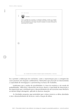 14
AAA 5 - Diversidade cultural e meio ambiente: de estratégias de contagem às propriedades geométricas – versão do professor
Aula1
Internet, senhas e segurança
16
AAA 5 - Diversidade cultural e meio ambiente: de estratégias de contagem às propriedades geométricas – versão do aluno
Aula1
Internet, senhas e segurança
Atividade 2
Com os resultados de sua pesquisa, crie diferentes problemas, supondo, por exemplo,
que a senha tenha que ter duas letras e três dígitos ou três letras e cinco dígitos. Propo-
nha esses problemas aos seus colegas e discuta os resultados e as formas encontradas de
representação dos resultados.
los e permitir a elaboração de conclusões, como a representação para a contagem dos
casos possíveis em situações combinatórias. Reiteramos que precisam ser desenvolvidas
a capacidade de investigação e a perseverança na busca de resultados.
Lembramos que a análise de possibilidades é a base da estatística e do estudo de
probabilidades. Além disso, desenvolve em nossos alunos a capacidade de observação e
de organização que contribuem para o desenvolvimento de um raciocínio mais flexível e
ao mesmo tempo abrangente, aplicado às diversas situações.
As Atividades propostas aqui pretendem que o aluno vivencie as idéias abordadas
e não o desenvolvimento de técnicas e nem a fixação de idéias.
 