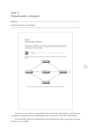 15
Aula 2
Organizando contagens
Objetivo
Organizar formas de contagem.
17
Aula 2
Organizando contagens
No texto anterior, observamos que, em várias situações do nosso dia-a-dia, calculamos
possibilidades. Nas próximas Atividades, usaremos alguns conhecimentos cotidianos para
a organização de formas de contagem.
Atividade 1
Um garoto vai de casa até a lanchonete, seguindo os caminhos apontados pela figura
abaixo:
Igreja
Casa Parque Lanchonete
Farmácia
Quais são os caminhos possíveis que o garoto pode utilizar no deslocamento?
Incentive os seus alunos a usarem diferentes formas de representação, reproduzindo
o caminho e organizando as possibilidades que estes têm de ir de casa à lanchonete.
Esta Atividade poderá ser ampliada para um trabalho futuro de construção de mapas
do bairro ou da cidade.
 