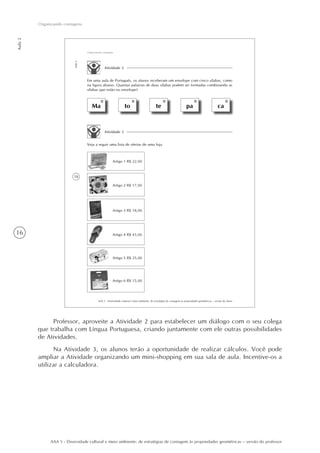 16
Aula2
Organizando contagens
AAA 5 - Diversidade cultural e meio ambiente: de estratégias de contagem às propriedades geométricas – versão do professor
18
AAA 5 - Diversidade cultural e meio ambiente: de estratégias de contagem às propriedades geométricas – versão do aluno
Aula2
Organizando contagens
Atividade 2
Em uma aula de Português, os alunos receberam um envelope com cinco sílabas, como
na figura abaixo. Quantas palavras de duas sílabas podem ser formadas combinando as
sílabas que estão no envelope?
Ma to te pa ca
Atividade 3
Veja a seguir uma lista de ofertas de uma loja.
Artigo 1 R$ 22,00
Artigo 2 R$ 17,00
Artigo 4 R$ 43,00
Artigo 3 R$ 18,00
Artigo 5 R$ 25,00
Artigo 6 R$ 15,00
Professor, aproveite a Atividade 2 para estabelecer um diálogo com o seu colega
que trabalha com Língua Portuguesa, criando juntamente com ele outras possibilidades
de Atividades.
Na Atividade 3, os alunos terão a oportunidade de realizar cálculos. Você pode
ampliar a Atividade organizando um mini-shopping em sua sala de aula. Incentive-os a
utilizar a calculadora.
 