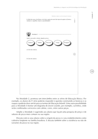 19
Matemática e impacto social da tecnologia da informação
Unidade17
21
Matemática e impacto social da tecnologia da informação
Unidade17
b) Além das saias e das blusas, você tem a opção de vestir dois tipos de sapatos na boneca
(tamanco e sapatilha). Quais as possibilidades?
Atividade 3
Ajude o pizzaiolo a montar algumas pizzas:
Calabresa Palmito Mussarela Frango Portuguesa
a) Com dois sabores.
b) Com três sabores.
Na Atividade 2, promova um intercâmbio entre as séries de Educação Básica. Por
exemplo, os alunos da 5a
série poderão responder à questão construindo as bonecas e as
roupas e poderão doar um kit para as turmas de Educação Infantil. Uma outra possibilidade
para a Atividade é montar um diagrama de árvore usando, por exemplo, carrinhos, onde
serão combinadas carroceria com cabine, cores, entre outras peças.
Amplie a Atividade 3 sugerindo aos alunos que façam uma pesquisa de preço e de
sabores de pizza mais comuns na sua região.
Discuta com os seus alunos sobre a origem da pizza e o seu estabelecimento como
culinária freqüente na família brasileira. E discuta também sobre a existência ou não de
variantes da pizza na sua região.
 