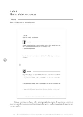 20
AAA 5 - Diversidade cultural e meio ambiente: de estratégias de contagem às propriedades geométricas – versão do professor
Aula 4
Placas, dados e chances
Objetivo
Realizar cálculos de possibilidades.
22
AAA 5 - Diversidade cultural e meio ambiente: de estratégias de contagem às propriedades geométricas – versão do aluno
Aula 4
Placas, dados e chances
Atividade 1
Uma das atividades preferidas de Marcela é simular placas de carro. Supondo que as suas
placas tenham apenas três algarismos (0,1,2) e duas letras (B, H):
a) Escreva as placas possíveis.
b) Se ela utilizar, além dos três algarismos (0,1,2), as letras (P, Q, R), quais serão as pos-
sibilidades?
Atividade 2
Em uma brincadeira de lançamento de dados, dois amigos apostaram as chances de cada
um tirar uma das faces.
a) Lançando apenas um dado, qual é a possibilidade de cair a face com o número dois?
b) Lançando apenas um dado, qual é a possibilidade de cair uma face com número par?
c) Lançando dois dados, qual é a possibilidade de cair nas duas faces um número par?
Discuta com os seus alunos sobre a composição das placas de automóveis em nosso
país, fornecendo exemplos e solicitando que observem e analisem as placas de automóveis
comuns a eles.
 