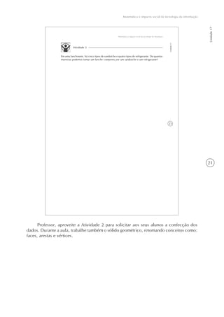 21
Matemática e impacto social da tecnologia da informação
Unidade17
23
Matemática e impacto social da tecnologia da informação
Unidade17
Atividade 3
Em uma lanchonete, há cinco tipos de sanduíche e quatro tipos de refrigerante. De quantas
maneiras podemos tomar um lanche composto por um sanduíche e um refrigerante?
Professor, aproveite a Atividade 2 para solicitar aos seus alunos a confecção dos
dados. Durante a aula, trabalhe também o sólido geométrico, retomando conceitos como:
faces, arestas e vértices.
 