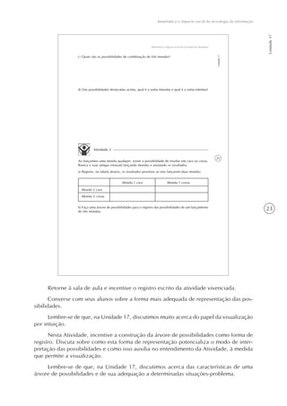 23
Matemática e impacto social da tecnologia da informação
Unidade17
25
Matemática e impacto social da tecnologia da informação
Unidade17
c) Quais são as possibilidades de combinação de três moedas?
d) Das possibilidades destacadas acima, qual é a soma máxima e qual é a soma mínima?
Atividade 3
Ao lançarmos uma moeda qualquer, existe a possibilidade de resultar em cara ou coroa.
Bianca e suas amigas estavam lançando moedas e anotando os resultados.
a) Registre, na tabela abaixo, os resultados possíveis se elas lançarem duas moedas.
Moeda 2 cara
Moeda 2 coroa
Moeda 1 cara Moeda 1 coroa
b) Faça uma árvore de possibilidades para o registro das possibilidades de um lançamento
de três moedas:
Retorne à sala de aula e incentive o registro escrito da atividade vivenciada.
Converse com seus alunos sobre a forma mais adequada de representação das pos-
sibilidades.
Lembre-se de que, na Unidade 17, discutimos muito acerca do papel da visualização
por intuição.
Nesta Atividade, incentive a construção da árvore de possibilidades como forma de
registro. Discuta sobre como esta forma de representação potencializa o modo de inter-
pretação das possibilidades e como isso auxilia no entendimento da Atividade, à medida
que permite a visualização.
Lembre-se de que, na Unidade 17, discutimos acerca das características de uma
árvore de possibilidades e de sua adequação a determinadas situações-problema.
 