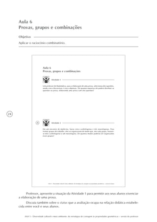 24
AAA 5 - Diversidade cultural e meio ambiente: de estratégias de contagem às propriedades geométricas – versão do professor
Aula 6
Provas, grupos e combinações
Objetivo
Aplicar o raciocínio combinatório.
26
AAA 5 - Diversidade cultural e meio ambiente: de estratégias de contagem às propriedades geométricas – versão do aluno
Aula 6
Provas, grupos e combinações
Atividade 1
Um professor de Matemática, para a elaboração de uma prova, selecionou dez questões,
sendo cinco discursivas e cinco objetivas. De quantas maneiras ele poderá distribuir as
questões na prova, elaborando uma prova com oito questões?
Atividade 2
Em um encontro de medicina, havia cinco cardiologistas e três neurologistas. Para
formar grupos de trabalho, eles se organizaram de modo que, em cada grupo, houves-
se dois cardiologistas e um neurologista. De quantos modos poderão ser organizados
esses grupos?
Professor, aproveite a situação da Atividade 1 para permitir aos seus alunos vivenciar
a elaboração de uma prova.
Discuta também sobre o status que a avaliação ocupa na relação didática estabele-
cida entre você e seus alunos.
 