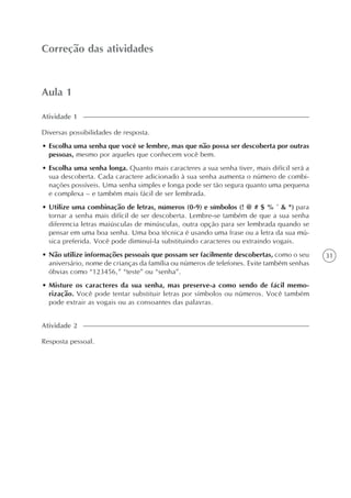 31
Aula 1
Correção das atividades
Diversas possibilidades de resposta.
• Escolha uma senha que você se lembre, mas que não possa ser descoberta por outras
pessoas, mesmo por aqueles que conhecem você bem.
• Escolha uma senha longa. Quanto mais caracteres a sua senha tiver, mais difícil será a
sua descoberta. Cada caractere adicionado à sua senha aumenta o número de combi-
nações possíveis. Uma senha simples e longa pode ser tão segura quanto uma pequena
e complexa – e também mais fácil de ser lembrada.
• Utilize uma combinação de letras, números (0-9) e símbolos (! @ # $ % ^ & *) para
tornar a senha mais difícil de ser descoberta. Lembre-se também de que a sua senha
diferencia letras maiúsculas de minúsculas, outra opção para ser lembrada quando se
pensar em uma boa senha. Uma boa técnica é usando uma frase ou a letra da sua mú-
sica preferida. Você pode diminuí-la substituindo caracteres ou extraindo vogais.
• Não utilize informações pessoais que possam ser facilmente descobertas, como o seu
aniversário, nome de crianças da família ou números de telefones. Evite também senhas
óbvias como “123456,” “teste” ou “senha”.
• Misture os caracteres da sua senha, mas preserve-a como sendo de fácil memo-
rização. Você pode tentar substituir letras por símbolos ou números. Você também
pode extrair as vogais ou as consoantes das palavras.
Atividade 1
Resposta pessoal.
Atividade 2
 