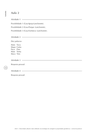 32
Correções
AAA 5 - Diversidade cultural e meio ambiente: de estratégias de contagem às propriedades geométricas – versão do professor
Aula 2
Atividade 1
Possibilidade 1 (Casa-Igreja-Lanchonete).
Possibilidade 2 (Casa-Parque -Lanchonete).
Possibilidade 3 (Casa-Farmácia -Lanchonete).
Atividade 2
Dez palavras:
Mato Toca
Mapa Cama
Paca Pato
Mate Tema
Maca Teto
Atividade 3
Resposta pessoal.
Atividade 4
Resposta pessoal.
 