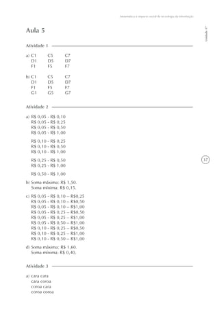 37
Matemática e impacto social da tecnologia da informação
Unidade17
Aula 5
a) C1 C5 C7
D1 D5 D7
F1 F5 F7
b) C1 C5 C7
D1 D5 D7
F1 F5 F7
G1 G5 G7
Atividade 1
Atividade 2
a) R$ 0,05 - R$ 0,10
R$ 0,05 - R$ 0,25
R$ 0,05 - R$ 0,50
R$ 0,05 - R$ 1,00
R$ 0,10 - R$ 0,25
R$ 0,10 - R$ 0,50
R$ 0,10 - R$ 1,00
R$ 0,25 - R$ 0,50
R$ 0,25 - R$ 1,00
R$ 0,50 - R$ 1,00
b) Soma máxima: R$ 1,50.
Soma mínima: R$ 0,15.
c) R$ 0,05 - R$ 0,10 – R$0,25
R$ 0,05 - R$ 0,10 – R$0,50
R$ 0,05 - R$ 0,10 – R$1,00
R$ 0,05 - R$ 0,25 – R$0,50
R$ 0,05 - R$ 0,25 – R$1,00
R$ 0,05 - R$ 0,50 – R$1,00
R$ 0,10 - R$ 0,25 – R$0,50
R$ 0,10 - R$ 0,25 – R$1,00
R$ 0,10 - R$ 0,50 – R$1,00
d) Soma máxima: R$ 1,60.
Soma mínima: R$ 0,40.
a) cara cara
cara coroa
coroa cara
coroa coroa
Atividade 3
 