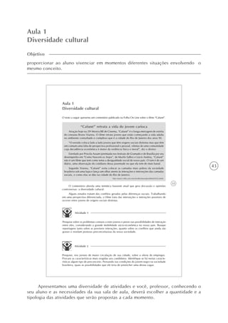43
Aula 1
Diversidade cultural
Objetivo
proporcionar ao aluno vivenciar em momentos diferentes situações envolvendo o
mesmo conceito.
33
Aula 1
Diversidade cultural
O texto a seguir apresenta um comentário publicado na Folha On Line sobre o filme “Cafuné”.
“Cafuné” retrata a vida do jovem carioca
Atração hoje na 29a
Mostra BR de Cinema, “Cafuné” é o longa-metragem de estréia
do cineasta Bruno Vianna. O filme retrata jovens que estão começando a vida adulta
no ambiente conturbado e complexo que é a cidade do Rio de Janeiro dos anos 90.
“O enredo coloca lado a lado jovens que têm origens sociais distintas mas que têm
em comum uma falta de perspectiva profissional e pessoal, vítimas de uma comunidade
cuja decadência econômica é motor da violência física e moral”, diz o diretor.
Estrelado por Priscila Assum (premiada nos festivais de Gramado e de Brasília por seu
desempenho em “Como Nascem os Anjos”, de Murilo Salles) e Lúcio Andrey, “Cafuné”
não é um filme que tem como tema a desigualdade social de nosso país. O tom é de um
diário, uma observação do cotidiano dessa juventude no que ela tem de mais banal.
Segundo Vianna, “Cafuné” evita colocar as camadas mais pobres da sociedade
brasileira sob uma lupa e lança um olhar atento às interações e interseções das camadas
sociais, e como elas se dão na cidade do Rio de Janeiro.
http://www1.folha.uol.com.br/folha/ilustrada/ult90u54702.shtml.
O comentário aborda uma temática bastante atual que gera discussão e opiniões
controversas: a diversidade cultural.
Alguns estudos tratam dos conflitos gerados pelas diferenças sociais. Trabalhando
em uma perspectiva diferenciada, o filme trata das interseções e interações possíveis de
ocorrer entre jovens de origens sociais distintas.
Atividade 1
Pesquise sobre os problemas comuns a estes jovens e pense nas possibilidades de interação
entre eles, considerando a grande mobilidade sócio-econômica no nosso país. Busque
reportagens tanto sobre as possíveis interações, quanto sobre os conflitos que ainda são
graves e revelam posturas preconceituosas da nossa sociedade.
Atividade 2
Pesquise, nos jornais de maior circulação de sua cidade, sobre a oferta de empregos.
Procure as características mais exigidas aos candidatos. Identifique se há nestas caracte-
rísticas algum tipo de preconceito. Pensando nas condições do jovem negro na sociedade
brasileira, quais as possibilidades que ele teria de preencher uma destas vagas.
Apresentamos uma diversidade de atividades e você, professor, conhecendo o
seu aluno e as necessidades da sua sala de aula, deverá escolher a quantidade e a
tipologia das atividades que serão propostas a cada momento.
 