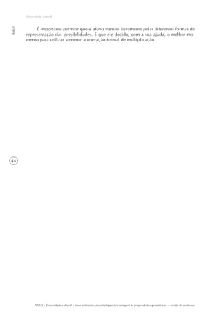 44
Aula1
Diversidade cultural
AAA 5 - Diversidade cultural e meio ambiente: de estratégias de contagem às propriedades geométricas – versão do professor
É importante permitir que o aluno transite livremente pelas diferentes formas de
representação das possibilidades. E que ele decida, com a sua ajuda, o melhor mo-
mento para utilizar somente a operação formal de multiplicação.
 
