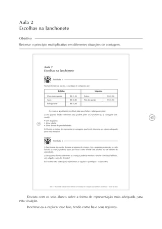 45
Aula 2
Escolhas na lanchonete
Objetivo
Retomar o princípio multiplicativo em diferentes situações de contagem.
34
AAA 5 - Diversidade cultural e meio ambiente: de estratégias de contagem às propriedades geométricas – versão do aluno
Aula 2
Escolhas na lanchonete
Atividade 1
Na lanchonete da escola, o cardápio é composto por:
Bebidas Salgados
Chocolate quente
Suco
Refrigerante
R$ 1,20
R$ 0,80
R$ 1,00
Esfirra
Pão de queijo
R$ 0,50
R$ 0,50
As crianças geralmente escolhem algo para beber e algo para comer.
a) De quantos modos diferentes elas podem pedir seu lanche? Faça a contagem utili-
zando:
• Um diagrama.
• Uma tabela.
• Uma árvore de possibilidades.
b) Dentre as formas de representar a contagem, qual você observou ser a mais adequada
para esta situação?
Atividade 2
A lanchonete da escola, durante a semana da criança, fez a seguinte promoção: a cada
lanche a criança poderia optar por levar como brinde um pirulito ou um tablete de
amendoim.
a) De quantas formas diferentes as crianças poderão montar o lanche com duas bebidas,
um salgado e um dos brindes?
b) Escolha uma forma para representar as opções e justifique a sua escolha.
Discuta com os seus alunos sobre a forma de representação mais adequada para
esta situação.
Incentive-os a explicar esse fato, tendo como base seus registros.
 