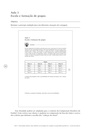 46
AAA 5 - Diversidade cultural e meio ambiente: de estratégias de contagem às propriedades geométricas – versão do professor
Aula 3
Escola e formação de grupos
Objetivo
Retomar o princípio multiplicativo em diferentes situações de contagem.
35
Aula 3
Escola e formação de grupos
Atividade 1
Em um campeonato de futebol promovido pela escola, participaram 16 times de futebol
amador de uma comunidade próxima. Eles foram distribuídos em quatro grupos deno-
minados como “chaves”. Para escolher os “cabeças de chave”, os alunos estabeleceram
como critérios: os times mais antigos, os times compostos por turmas do Ensino Médio
e maior saldo de gols no campeonato anterior. Os demais times foram sorteados para
compor as chaves com grupos de quatro times em cada. A tabela abaixo mostra a com-
posição das chaves.
Chave A
Time 1
Time 5
Time 8
Time 10
Chave B
Time 7
Time 2
Time 6
Time 15
Chave C
Time 9
Time 14
Time 11
Time 3
Chave D
Time13
Time 16
Time 4
Time 12
Chaves
a) Elabore duas perguntas sobre as possibilidades de formação dos grupos e dos “cabeças
de chave”.
b) Resolva as perguntas formuladas, utilizando a árvore de possibilidades.
Esta Atividade poderá ser ampliada para o contexto do Campeonato Brasileiro de
Futebol. Com certeza seus alunos o ajudarão na composição da lista dos times e acerca
dos critérios que definem a escolha dos “cabeças de chave”.
 