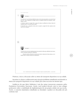 Matemática e interações sociais
Unidade18
47
36
AAA 5 - Diversidade cultural e meio ambiente: de estratégias de contagem às propriedades geométricas – versão do aluno
Aula3
Escola e formação de grupos
Atividade 2
As turmas do 3o
ano do Ensino Médio de uma escola estão preparando a excursão de final
de curso. Uma companhia de viagem oferece as seguintes opções de transporte: avião,
ônibus e navio.
a) Quantas opções de viagem têm o grupo de alunos escolhendo um desses meios de
transporte para ir e um outro para voltar?
b) Supondo que a companhia inclua entre as opções a viagem de trem, quantas serão
neste caso as opções?
Atividade 3
A diretoria da escola está implementando um projeto de educação ambiental; para tanto,
conta com quatro professores voluntários.
Quantas maneiras diferentes existem para formar comissões de duas pessoas, esco-
lhendo entre os quatro professores disponíveis?
Professor, inicie a discussão sobre os meios de transporte disponíveis na sua cidade.
Incentive os alunos a elaborarem uma situação-problema semelhante envolvendo os
meios de transporte disponíveis na sua cidade para uma excursão do mesmo tipo.
Lembre-se de que Meio Ambiente é um dos temas transversais propostos pelos
Parâmetros Curriculares Nacionais. Assim, você poderá discutir com os seus colegas
professores sobre a viabilidade de implementação de um projeto similar em sua escola.
Assim, o conceito matemático trabalhado na Atividade 3 poderá ser discutido em um
contexto real.
 
