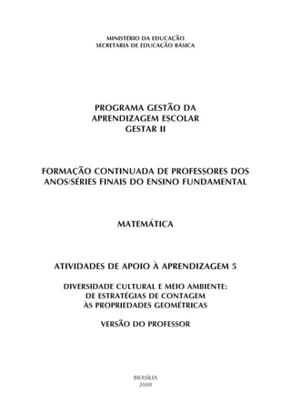 MINISTÉRIO DA EDUCAÇÃO
SECRETARIA DE EDUCAÇÃO BÁSICA
PROGRAMA GESTÃO DA
APRENDIZAGEM ESCOLAR
GESTAR II
FORMAÇÃO CONTINUADA DE PROFESSORES DOS
ANOS/SÉRIES FINAIS DO ENSINO FUNDAMENTAL
MATEMÁTICA
ATIVIDADES DE APOIO À APRENDIZAGEM 5
DIVERSIDADE CULTURAL E MEIO AMBIENTE:
DE ESTRATÉGIAS DE CONTAGEM
ÀS PROPRIEDADES GEOMÉTRICAS
VERSÃO DO PROFESSOR
BRASÍLIA
2008
 