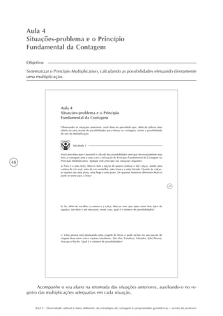 48
AAA 5 - Diversidade cultural e meio ambiente: de estratégias de contagem às propriedades geométricas – versão do professor
Aula 4
Situações-problema e o Princípio
Fundamental da Contagem
Objetivo
Sistematizar o Princípio Multiplicativo, calculando as possibilidades efetuando diretamente
uma multiplicação.
37
Aula 4
Situações-problema e o Princípio
Fundamental da Contagem
Observando as situações anteriores, você deve ter percebido que, além de utilizar uma
tabela ou uma árvore de possibilidades para efetuar as contagens, existe a possibilidade
do uso da multiplicação.
Atividade 1
Você percebeu que é possível o cálculo das possibilidades sem que necessariamente seja
feita a contagem uma a uma com a utilização do Princípio Fundamental da Contagem ou
Princípio Multiplicativo. Aplique este princípio nas situações seguintes:
a) Para ir a uma festa, Marcos tem a opção de quatro camisas e três calças, sendo uma
camisa de cor azul, uma de cor vermelha, uma branca e uma listrada. Quanto às calças,
as opções são uma preta, uma bege e uma jeans. De quantas maneiras diferentes Marcos
pode se vestir para a festa?
b) Se, além de escolher a camisa e a calça, Marcos tiver que optar entre dois tipos de
sapatos, um tênis e um mocassin, neste caso, qual é o número de possibilidades?
c) Uma pessoa está planejando uma viagem de férias e pode incluir no seu pacote de
viagem duas entre cinco capitais brasileiras. São elas: Fortaleza, Salvador, João Pessoa,
Aracaju e Recife. Qual é o número de possibilidades?
Acompanhe o seu aluno na retomada das situações anteriores, auxiliando-o no re-
gistro das multiplicações adequadas em cada situação.
 