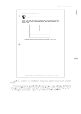 Matemática e interações sociais
Unidade18
49
38
AAA 5 - Diversidade cultural e meio ambiente: de estratégias de contagem às propriedades geométricas – versão do aluno
Aula4
Situações-problema e o Princípio Fundamental da Contagem
Atividade 2
Ricardo e seus amigos estão criando uma bandeira para o time do bairro, como mostra
a figura abaixo. Para pintá-la, eles têm as seguintes opções de cores: vermelho, azul,
amarelo e verde.
De quantas maneiras eles podem pintar a bandeira, usando as quatro cores?
Ajude-o a perceber que em algumas situações há repetições que devem ser consi-
deradas.
Como discutimos na Unidade 18, não se preocupe com a aplicação de fórmulas
prontas para problemas identificados com terminologia específica (permutação, arranjo
ou combinação), pois isso será objeto de aprendizagem no Ensino Médio.
 