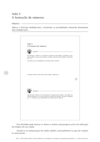 50
AAA 5 - Diversidade cultural e meio ambiente: de estratégias de contagem às propriedades geométricas – versão do professor
Aula 5
A formação de números
Objetivo
Aplicar o Princípio Multiplicativo, calculando as possibilidades efetuando diretamente
uma multiplicação.
39
Aula 5
A formação de números
Atividade 1
Em um bingo, o número a ser sorteado é composto por dois dígitos. Cada dígito é sorte-
ado girando-se as duas urnas esféricas contendo, cada uma, duas bolinhas, numeradas
de 1 a 2.
a) Quantas são as possibilidades de formação desses números?
b) Quantos números têm como primeiro dígito o algarismo 2?
Atividade 2
Suponha que o número a ser sorteado agora é composto por três dígitos. Cada dígito será
sorteado girando-se as três urnas esféricas contendo três bolinhas cada uma, numeradas
de 1 a 3. Quantas são as possibilidades de formação desses números?
Esta Atividade pode motivar os alunos a realizar uma pesquisa acerca da utilização
dos bingos em sua cidade.
Auxilie-os na interpretação dos dados obtidos, principalmente no que diz respeito
às autorizações.
 