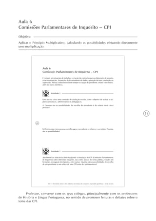 51
Aula 6
Comissões Parlamentares de Inquérito – CPI
Objetivo
Aplicar o Princípio Multiplicativo, calculando as possibilidades efetuando diretamente
uma multiplicação.
40
AAA 5 - Diversidade cultural e meio ambiente: de estratégias de contagem às propriedades geométricas – versão do aluno
Aula 6
Comissões Parlamentares de Inquérito – CPI
É comum, em situações de trabalho, a criação de comissões para a elaboração de projetos
e/ou investigações. Sejam elas de levantamento de dados, apuração de fatos, avaliação ou
supervisão. Nessas comissões existem sempre os cargos de presidente, relator e secretário,
além de outros membros.
Atividade 1
Uma escola criou uma comissão de avaliação escolar, com o objetivo de avaliar os as-
pectos estruturais, administrativos e pedagógicos.
a) Quantas são as possibilidades de escolha do presidente e do relator entre cinco
pessoas?
b) Dentre estas cinco pessoas, escolha agora o presidente, o relator e o secretário. Quantas
são as possibilidades?
Atividade 2
Atualmente os noticiários vêm divulgando a instalação de CPI (Comissões Parlamentares
de Inquérito) sobre diferentes situações, tais como: desvio de verba pública, fraudes em
licitações, sonegação de impostos, entre outras. Quantas são as possibilidades de escolha
de um presidente e um relator de uma CPI entre dez parlamentares?
Professor, converse com os seus colegas, principalmente com os professores
de História e Língua Portuguesa, no sentido de promover leituras e debates sobre o
tema das CPI.
 
