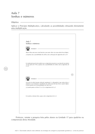 52
AAA 5 - Diversidade cultural e meio ambiente: de estratégias de contagem às propriedades geométricas – versão do professor
Aula 7
Senhas e números
Objetivo
Aplicar o Princípio Multiplicativo, calculando as possibilidades efetuando diretamente
uma multiplicação.
41
Aula 7
Senhas e números
Atividade 1
Márcia abriu uma nova conta bancária, para tanto, deve criar uma senha de seis dígitos.
a) Quantas são as possibilidades de senhas com a utilização dos algarismos de 0 a 9?
b) Lembrando que ela não poderá usar os algarismos presentes na sua data de nascimento
(23 de janeiro de 1976), quantas são as possibilidades de senhas com os algarismos de
0 a 9?
Atividade 2
Um tipo de senha bastante utilizado atualmente é o alfanumérico (que utiliza letras e
números na sua formação). Geralmente são senhas que têm duas letras e quatro dígitos.
Calcule quantas são as possibilidades em cada caso:
a) Usando apenas as letras E, V, e A e os algarismos de 0 a 3.
b) Usando as mesmas letras, agora com os algarismos de 0 a 5.
Professor, retome a pesquisa feita pelos alunos na Unidade 17 para ajudá-los na
compreensão desta Atividade.
 