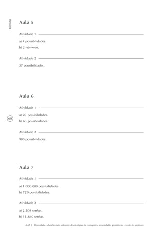 60
Correções
AAA 5 - Diversidade cultural e meio ambiente: de estratégias de contagem às propriedades geométricas – versão do professor
Aula 5
a) 4 possibilidades.
b) 2 números.
Atividade 1
27 possibilidades.
Atividade 2
Aula 6
a) 20 possibilidades.
b) 60 possibilidades.
Atividade 1
900 possibilidades.
Atividade 2
Aula 7
a) 1.000.000 possibilidades.
b) 729 possibilidades.
Atividade 1
a) 2.304 senhas.
b) 11.640 senhas.
Atividade 2
 