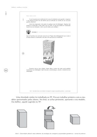 66
Aula1
Reduzir, reutilizar e reciclar
AAA 5 - Diversidade cultural e meio ambiente: de estratégias de contagem às propriedades geométricas – versão do professor
48
AAA 5 - Diversidade cultural e meio ambiente: de estratégias de contagem às propriedades geométricas – versão do aluno
Aula1
Reduzir, reutilizar e reciclar
E você já pensou em reutilização de caixas de alimentos para guardar e organizar
o seu material escolar? Ou até mesmo para ser utilizado na cozinha da sua casa para
guardar alimentos?
(Uma dica importante: não pode ser qualquer tipo de embalagem. Algumas não
podem ser reutilizadas. Como saber? Leia no rótulo. As que não podem ser reutilizadas
trazem isso nas instruções, como caixa de sabão, por exemplo.)
Atividade 3
Que tal fazermos isso com uma caixa de suco? Pegue uma embalagem de suco (como a
da figura abaixo) e transforme-a em uma caixa que possa ser reutilizada.
Converse com os seus colegas, troque idéias e pense em como vocês poderão
transformar essa embalagem. Após executar a transformação, calcule o volume da nova
embalagem.
Uma Atividade similar foi trabalhada no TP. Procure trabalhar primeiro com os mo-
delos apresentados pelos alunos. No final, se achar pertinente, apresente o seu modelo.
Ou melhor, aquele sugerido no TP:
 