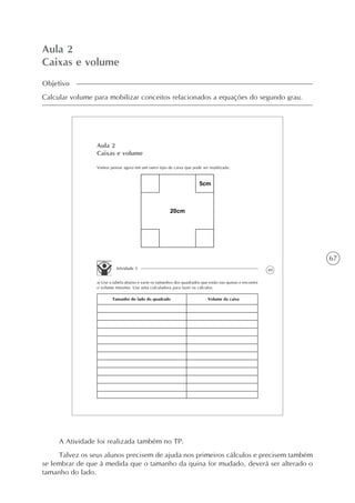 67
Aula 2
Caixas e volume
Objetivo
Calcular volume para mobilizar conceitos relacionados a equações do segundo grau.
49
Aula 2
Caixas e volume
Vamos pensar agora em um outro tipo de caixa que pode ser reutilizada:
Atividade 1
a) Use a tabela abaixo e varie os tamanhos dos quadrados que estão nas quinas e encontre
o volume máximo. Use uma calculadora para fazer os cálculos.
Tamanho do lado do quadrado Volume da caixa
A Atividade foi realizada também no TP.
Talvez os seus alunos precisem de ajuda nos primeiros cálculos e precisem também
se lembrar de que à medida que o tamanho da quina for mudado, deverá ser alterado o
tamanho do lado.
 