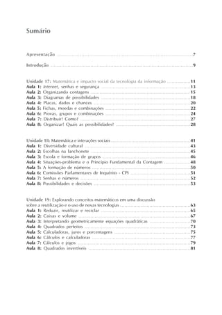 Apresentação ....................................................................................7
Introdução .............................................................................................9
Unidade 17: Matemática e impacto social da tecnologia da informação ................11
Aula 1: Internet, senhas e segurança .............................................................13
Aula 2: Organizando contagens ....................................................................15
Aula 3: Diagramas de possibilidades .............................................................18
Aula 4: Placas, dados e chances ..................................................................20
Aula 5: Fichas, moedas e combinações ..........................................................22
Aula 6: Provas, grupos e combinações ..........................................................24
Aula 7: Distribuir! Como? ...........................................................................27
Aula 8: Organizar! Quais as possibilidades? ...................................................28
Unidade 18: Matemática e interações sociais .......................................................41
Aula 1: Diversidade cultural ........................................................................43
Aula 2: Escolhas na lanchonete ....................................................................45
Aula 3: Escola e formação de grupos ............................................................46
Aula 4: Situações-problema e o Princípio Fundamental da Contagem ..................48
Aula 5: A formação de números ...................................................................50
Aula 6: Comissões Parlamentares de Inquérito - CPI .........................................51
Aula 7: Senhas e números ...........................................................................52
Aula 8: Possibilidades e decisões ..................................................................53
Unidade 19: Explorando conceitos matemáticos em uma discussão
sobre a reutilização e o uso de novas tecnologias ................................................63
Aula 1: Reduzir, reutilizar e reciclar .............................................................65
Aula 2: Caixas e volume ............................................................................67
Aula 3: Interpretando geometricamente equações quadráticas ............................70
Aula 4: Quadrados perfeitos ........................................................................73
Aula 5: Calculadoras, juros e porcentagens ....................................................75
Aula 6: Cálculos e calculadoras ...................................................................77
Aula 7: Cálculos e jogos .............................................................................79
Aula 8: Quadrados invertíveis .....................................................................81
Sumário
 