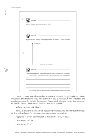 68
Aula2
Caixas e volume
AAA 5 - Diversidade cultural e meio ambiente: de estratégias de contagem às propriedades geométricas – versão do professor
50
AAA 5 - Diversidade cultural e meio ambiente: de estratégias de contagem às propriedades geométricas – versão do aluno
Aula2
Caixas e volume
Atividade 2
Qual foi o volume máximo encontrado por você?
Atividade 3
A partir dos dados da tabela, apresente graficamente os resultados e assinale o volume
máximo.
Volume da caixa
Dimensão do lado do quadrado
Atividade 4
Como podemos determinar algebricamente a área da base de qualquer caixa? E o volume?
Converse com os seus colegas e escreva um texto pontuando o seu entendimento
sobre os questionamentos acima.
Discuta com os seus alunos sobre o fato de o tamanho do quadrado das quinas
influenciar diretamente na altura da caixa quando esta é montada. Como se trata de um
quadrado, o tamanho do lado do quadrado é igual ao da altura da caixa. Quanto menor
o tamanho do lado do quadrado, menor a altura e vice-versa.
Volume máximo: 192,44 cm2
.
Talvez os seus alunos tenham um pouco de dificuldade para modelar as dimensões,
de área e de volume. Por isso, sugerimos que proceda com calma.
Peça para os alunos determinarem o modelo dos lados, ou seja:
Lado maior: 20 – 2x
Lado menor: 10 – 2x
 