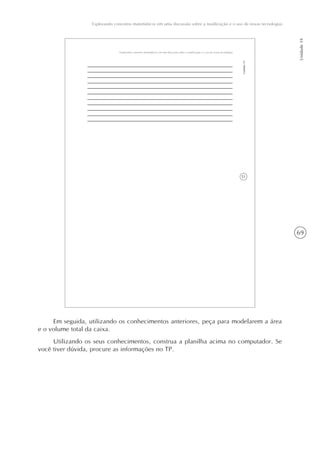 69
Explorando conceitos matemáticos em uma discussão sobre a reutilização e o uso de novas tecnologias
Unidade19
51
Explorando conceitos matemáticos em uma discussão sobre a reutilização e o uso de novas tecnologias
Unidade19
Em seguida, utilizando os conhecimentos anteriores, peça para modelarem a área
e o volume total da caixa.
Utilizando os seus conhecimentos, construa a planilha acima no computador. Se
você tiver dúvida, procure as informações no TP.
 