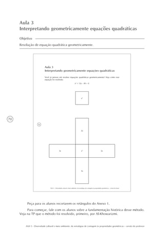 70
AAA 5 - Diversidade cultural e meio ambiente: de estratégias de contagem às propriedades geométricas – versão do professor
Aula 3
Interpretando geometricamente equações quadráticas
Objetivo
Resolução de equação quadrática geometricamente.
52
AAA 5 - Diversidade cultural e meio ambiente: de estratégias de contagem às propriedades geométricas – versão do aluno
Aula 3
Interpretando geometricamente equações quadráticas
Você já pensou em resolver equações quadráticas geometricamente? Veja como esta
equação foi resolvida:
x2
+ 12x - 28 = 0
x2
x2
3x
3x
3x 3x
Peça para os alunos recortarem os retângulos do Anexo 1.
Para começar, fale com os alunos sobre a fundamentação histórica desse método.
Veja na TP que o método foi resolvido, primeiro, por Al-Khowarizmi.
 