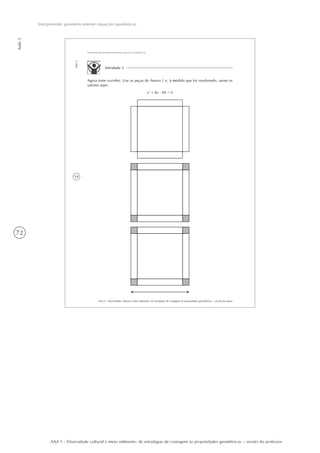 72
Aula3
Interpretando geometricamente equações quadráticas
AAA 5 - Diversidade cultural e meio ambiente: de estratégias de contagem às propriedades geométricas – versão do professor
54
AAA 5 - Diversidade cultural e meio ambiente: de estratégias de contagem às propriedades geométricas – versão do aluno
Aula3
Interpretando geometricamente equações quadráticas
Atividade 1
Agora tente sozinho. Use as peças do Anexo 1 e, à medida que for resolvendo, anote os
valores aqui:
x2
+ 8x - 84 = 0
 