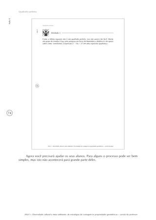 74
Aula4
Quadrados perfeitos
AAA 5 - Diversidade cultural e meio ambiente: de estratégias de contagem às propriedades geométricas – versão do professor
56
AAA 5 - Diversidade cultural e meio ambiente: de estratégias de contagem às propriedades geométricas – versão do aluno
Aula4
Quadrados perfeitos
Atividade 3
Como a última equação não é um quadrado perfeito, isso não parece tão fácil. Monte
um grupo de estudos e faça uma pesquisa em livros de Matemática (didáticos e de apoio)
sobre como transformar a expressão x2
- 10x + 21 em uma expressão quadrática.
Agora você precisará ajudar os seus alunos. Para alguns o processo pode ser bem
simples, mas isto não acontecerá para grande parte deles.
 