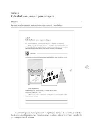 75
Aula 5
Calculadoras, juros e porcentagens
Objetivo
Explorar conhecimentos matemáticos com o uso da calculadora.
57
Aula 5
Calculadoras, juros e porcentagens
Nas próximas Atividades, vamos explorar um pouco a utilização da calculadora.
Monte grupos de estudo para manusear a calculadora; procure trocar idéias com
os seus colegas. Em casa, troque idéias com os seus familiares e descubra se eles usam a
calculadora e como a utilizam para fazer cálculos com juros e porcentagens.
Atividade 1
Uma loja de eletrodomésticos está anunciando uma liqüidação. Fogão novo por: R$ 600,00.
Formas de pagamento:
• Em três prestações: 40% na entrada e o restante em duas vezes.
• Com 25% de desconto à vista.
Calcule o valor à vista e as prestações, usando a tecla % e sem usar a tecla %. Des-
creva o processo utilizado.
Fazer com que os alunos percebam o significado da tecla %. O tema já foi traba-
lhado em outras Unidades, mas é muito comum os alunos não saberem fazer cálculos de
porcentagem na calculadora.
 