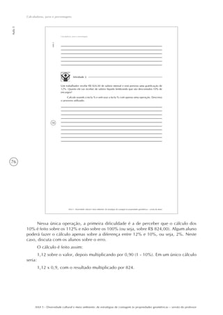 76
Aula5
Calculadoras, juros e porcentagens
AAA 5 - Diversidade cultural e meio ambiente: de estratégias de contagem às propriedades geométricas – versão do professor
58
AAA 5 - Diversidade cultural e meio ambiente: de estratégias de contagem às propriedades geométricas – versão do aluno
Aula5
Calculadoras, juros e porcentagens
Atividade 2
Um trabalhador recebe R$ 824,00 de salário mensal e está prevista uma gratificação de
12%. Quanto ele vai receber de salário líquido lembrando que são descontados 10% de
encargos?
Calcule usando a tecla % e sem usar a tecla % com apenas uma operação. Descreva
o processo utilizado.
Nessa única operação, a primeira dificuldade é a de perceber que o cálculo dos
10% é feito sobre os 112% e não sobre os 100% (ou seja, sobre R$ 824,00). Algum aluno
poderá fazer o cálculo apenas sobre a diferença entre 12% e 10%, ou seja, 2%. Neste
caso, discuta com os alunos sobre o erro.
O cálculo é feito assim:
1,12 sobre o valor, depois multiplicando por 0,90 (1 - 10%). Em um único cálculo
seria:
1,12 x 0,9, com o resultado multiplicado por 824.
 