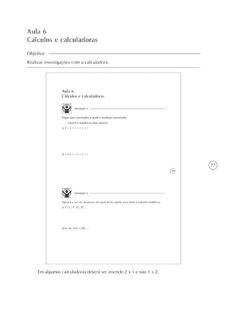 77
Aula 6
Cálculos e calculadoras
Objetivo
Realizar investigações com a calculadora.
59
Aula 6
Cálculos e calculadoras
Atividade 1
Pegue uma calculadora e anote o resultado encontrado.
Qual é a seqüência onde aparece:
a) 1 + 2 = = = = = = =
b) 1 x 2 = = = = = = =
Atividade 2
Agora é a sua vez de pensar em quais teclas apertar para obter a seguinte seqüência:
a) 7,12,17, 22, 27, ...
b) 6, 36, 216, 1296, ...
Em algumas calculadoras deverá ser inserido 2 x 1 e não 1 x 2.
 