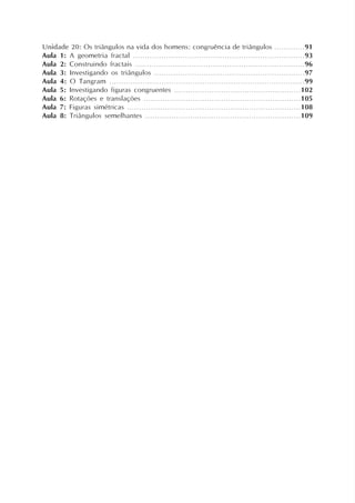 Unidade 20: Os triângulos na vida dos homens: congruência de triângulos .............91
Aula 1: A geometria fractal .........................................................................93
Aula 2: Construindo fractais ........................................................................96
Aula 3: Investigando os triângulos ................................................................97
Aula 4: O Tangram ..................................................................................99
Aula 5: Investigando figuras congruentes ......................................................102
Aula 6: Rotações e translações ...................................................................105
Aula 7: Figuras simétricas ..........................................................................108
Aula 8: Triângulos semelhantes ..................................................................109
 