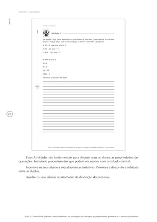 78
Aula6
Cálculos e calculadoras
AAA 5 - Diversidade cultural e meio ambiente: de estratégias de contagem às propriedades geométricas – versão do professor
60
AAA 5 - Diversidade cultural e meio ambiente: de estratégias de contagem às propriedades geométricas – versão do aluno
Aula6
Cálculos e calculadoras
Atividade 3
Em duplas, faça várias tentativas na calculadora e descubra como realizar os cálculos
abaixo. Troque idéias com os seus colegas e observe como eles calcularam.
a) 35 x 9, sem usar a tecla 9.
b) 73 - 23, sem “-“.
c) 815 : 125, sem “:”.
d) Sem a tecla 8:
5 x 8
9 x 8
12 x 18
1888 : 2
Descreva o processo da dupla.
Estas Atividades são fundamentais para discutir com os alunos as propriedades das
operações. Incluindo procedimentos que podem ser usados com o cálculo mental.
Incentive os seus alunos a socializarem as tentativas. Promova a discussão e o debate
entre as duplas.
Auxilie os seus alunos no momento da descrição do processo.
 