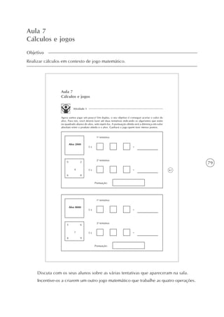 79
Aula 7
Cálculos e jogos
Objetivo
Realizar cálculos em contexto de jogo matemático.
61
Aula 7
Cálculos e jogos
Atividade 1
Agora vamos jogar um pouco? Em duplas, o seu objetivo é conseguir acertar o valor do
alvo. Para isto, você deverá fazer até duas tentativas indicando os algarismos que estão
no quadrado abaixo do alvo, sem repeti-los. A pontuação obtida será a diferença em valor
absoluto entre o produto obtido e o alvo. Ganhará o jogo quem tiver menos pontos.
Alvo 2000
1a
tentativa
3 x =
2a
tentativa
3 x =
0 2
86
4
Pontuação:
Alvo 8000
1a
tentativa
3 x =
2a
tentativa
3 x =
5 6
98
7
Pontuação:
Discuta com os seus alunos sobre as várias tentativas que apareceram na sala.
Incentive-os a criarem um outro jogo matemático que trabalhe as quatro operações.
 