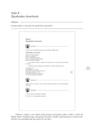 81
Aula 8
Quadrados invertíveis
Objetivo
Compreender o conceito de quadrados invertíveis.
63
Aula 8
Quadrados invertíveis
Atividade 1
Vamos pensar no problema proposto pelo matemático Malba Tahan:
Quadrados invertíveis
Pense um número qualquer;
Eleve-o ao quadrado;
Inverta a ordem do resultado;
Ache a raiz quadrada deste número;
Inverta a ordem do resultado.
Se o número obtido é o número que você pensou, então ele é um quadrado
invertível.
Entendeu? Vamos acompanhar um exemplo, com a descrição dos passos:
Um número: 12.
Seu quadrado: 122
= 144.
Invertendo a ordem dos algarismos: 441.
A raiz quadrada de: 441 = 21.
Invertendo a ordem do resultado: 12.
12 e 21 têm quadrados invertíveis!
Atividade 1
Agora é a sua vez. Encontre, entre as dezenas menores do que 20, quais têm quadrados
invertíveis.
Atividade 2
a) 1022 e 2012 são quadrados invertíveis?
b) 1122 e 2211 são quadrados invertíveis?
Professor, sugira a seus alunos uma pesquisa em grupos sobre a vida e a obra de
Malba Tahan. Proponha que cada grupo encontre, estude e apresente para a turma outro
desafio e/ou atividade que faça parte de sua obra.
 
