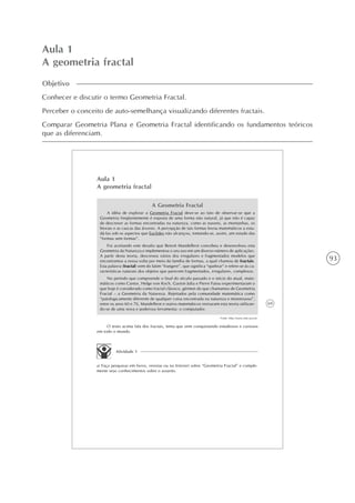 93
Aula 1
A geometria fractal
Objetivo
Conhecer e discutir o termo Geometria Fractal.
Perceber o conceito de auto-semelhança visualizando diferentes fractais.
Comparar Geometria Plana e Geometria Fractal identificando os fundamentos teóricos
que as diferenciam.
69
Aula 1
A geometria fractal
A Geometria Fractal
A idéia de explorar a Geometria Fractal deve-se ao fato de observar-se que a
Geometria freqüentemente é exposta de uma forma não natural, já que não é capaz
de descrever as formas encontradas na natureza, como as nuvens, as montanhas, os
litorais e as cascas das árvores. A percepção de tais formas levou matemáticos a estu-
dá-las sob os aspectos que Euclides não alcançou, tomando-se, assim, um estudo das
“formas sem formas”.
Foi aceitando este desafio que Benoit Mandelbrot concebeu e desenvolveu esta
Geometria da Natureza e implementou o seu uso em um diverso número de aplicações.
A partir desta teoria, descreveu vários dos irregulares e fragmentados modelos que
encontramos a nossa volta por meio da família de formas, a qual chamou de fractais.
Esta palavra (fractal) vem do latim “frangere”, que significa “quebrar” e refere-se às ca-
racterísticas naturais dos objetos que parecem fragmentados, irregulares, complexos.
No período que compreende o final do século passado e o início do atual, mate-
máticos como Cantor, Helge von Koch, Gaston Julia e Pierre Fatou experimentaram o
que hoje é considerado como fractal clássico, gérmen do que chamamos de Geometria
Fractal – a Geometria da Natureza. Rejeitados pela comunidade matemática como
“patologicamente diferente de qualquer coisa encontrada na natureza e monstruoso”,
entre os anos 60 e 70, Mandelbrot e outros matemáticos revisaram esta teoria utilizan-
do-se de uma nova e poderosa ferramenta: o computador.
Fonte: http://www.ime.uerj.br.
O texto acima fala dos fractais, tema que vem conquistando estudiosos e curiosos
em todo o mundo.
Atividade 1
a) Faça pesquisas em livros, revistas ou na Internet sobre “Geometria Fractal” e comple-
mente seus conhecimentos sobre o assunto.
 